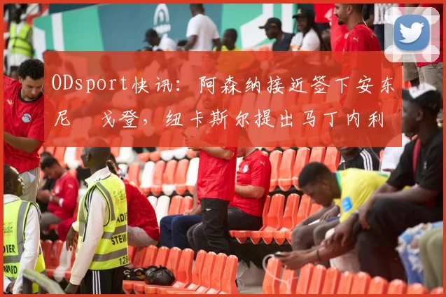ODsport快讯:阿森纳接近签下安东尼・戈登,纽卡斯尔提出马丁内利交换条件_交易_球员_谈判