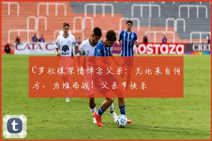 C罗社媒深情悼念父亲：无论来自何方，为谁而战！父亲节快乐️