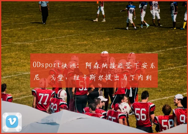 ODsport快讯:阿森纳接近签下安东尼・戈登,纽卡斯尔提出马丁内利交换条件_交易_球员_谈判