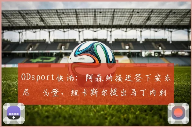 ODsport快讯：阿森纳接近签下安东尼・戈登，纽卡斯尔提出马丁内利交换条件_交易_球员_谈判