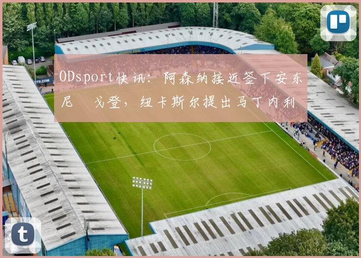 ODsport快讯:阿森纳接近签下安东尼・戈登,纽卡斯尔提出马丁内利交换条件_交易_球员_谈判