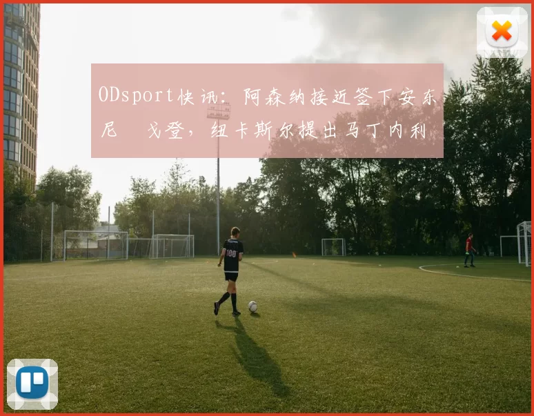 ODsport快讯：阿森纳接近签下安东尼・戈登，纽卡斯尔提出马丁内利交换条件_交易_球员_谈判