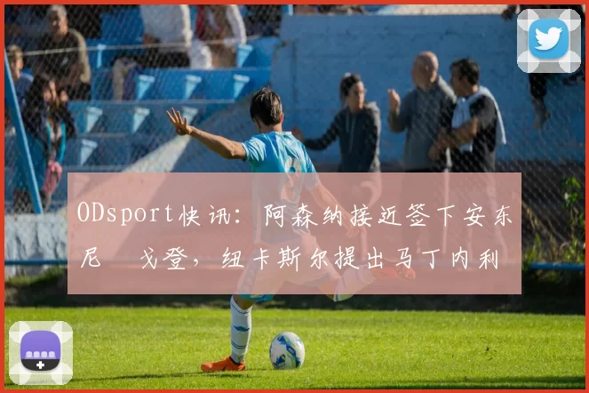 ODsport快讯:阿森纳接近签下安东尼・戈登,纽卡斯尔提出马丁内利交换条件_交易_球员_谈判