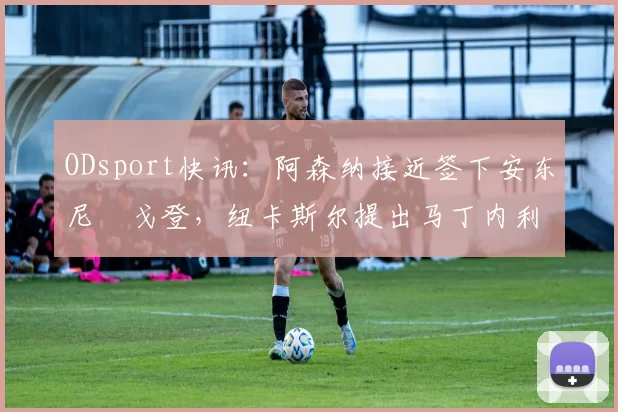 ODsport快讯：阿森纳接近签下安东尼・戈登，纽卡斯尔提出马丁内利交换条件_交易_球员_谈判