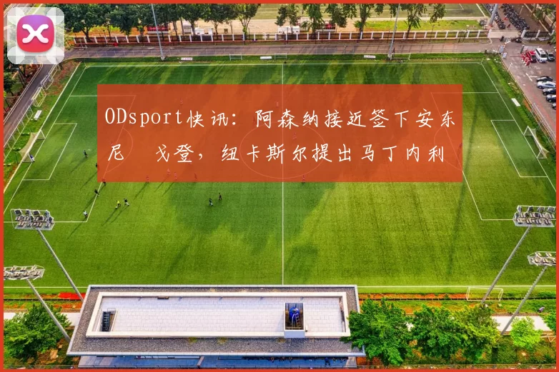 ODsport快讯：阿森纳接近签下安东尼・戈登，纽卡斯尔提出马丁内利交换条件_交易_球员_谈判