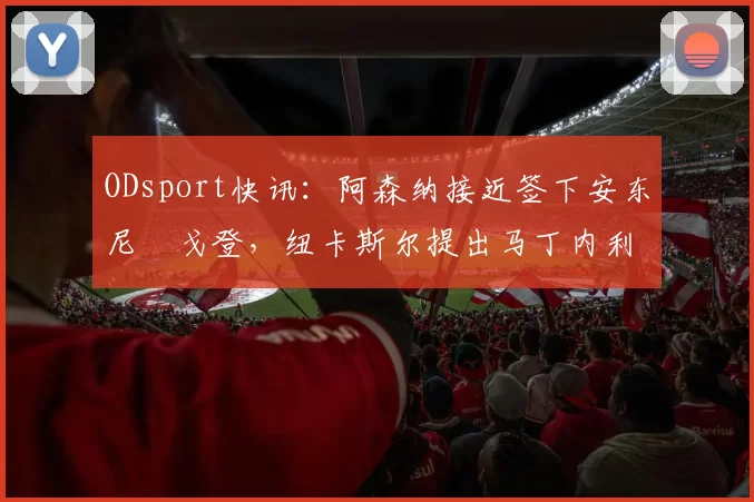ODsport快讯：阿森纳接近签下安东尼・戈登，纽卡斯尔提出马丁内利交换条件_交易_球员_谈判