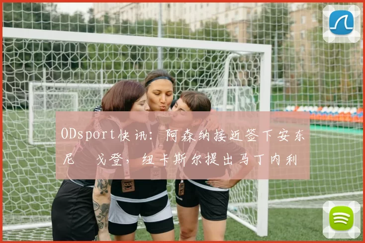 ODsport快讯：阿森纳接近签下安东尼・戈登，纽卡斯尔提出马丁内利交换条件_交易_球员_谈判