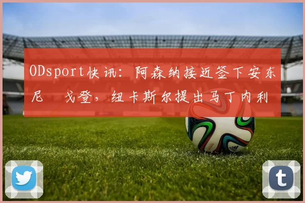 ODsport快讯：阿森纳接近签下安东尼・戈登，纽卡斯尔提出马丁内利交换条件_交易_球员_谈判
