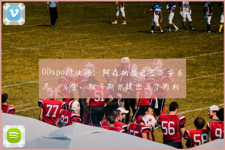 ODsport快讯:阿森纳接近签下安东尼・戈登,纽卡斯尔提出马丁内利交换条件_交易_球员_谈判