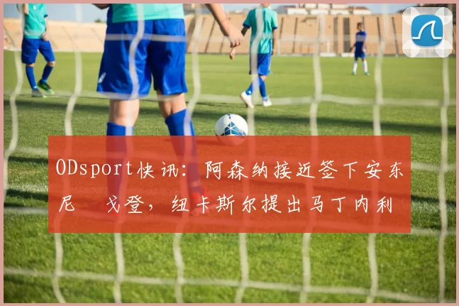 ODsport快讯:阿森纳接近签下安东尼・戈登,纽卡斯尔提出马丁内利交换条件_交易_球员_谈判