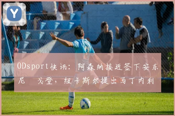 ODsport快讯:阿森纳接近签下安东尼・戈登,纽卡斯尔提出马丁内利交换条件_交易_球员_谈判