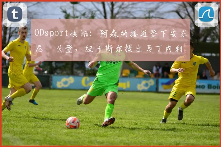 ODsport快讯:阿森纳接近签下安东尼・戈登,纽卡斯尔提出马丁内利交换条件_交易_球员_谈判