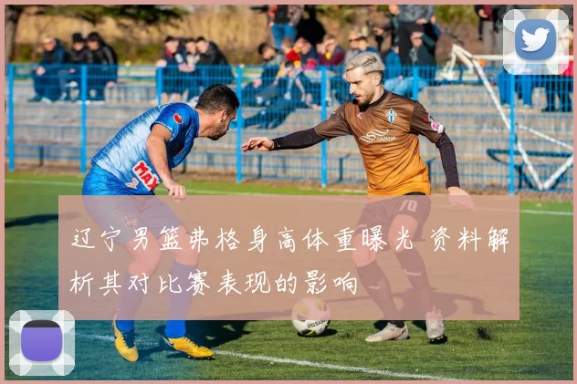 辽宁男篮弗格身高体重曝光 资料解析其对比赛表现的影响