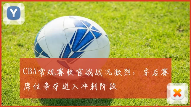 CBA常规赛收官战战况激烈，季后赛席位争夺进入冲刺阶段