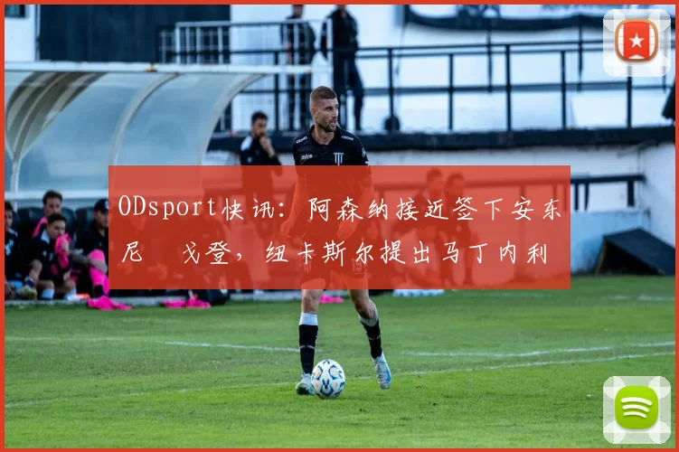 ODsport快讯:阿森纳接近签下安东尼・戈登,纽卡斯尔提出马丁内利交换条件_交易_球员_谈判