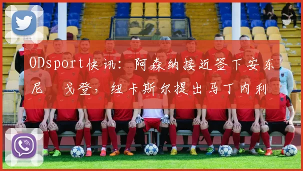 ODsport快讯：阿森纳接近签下安东尼・戈登，纽卡斯尔提出马丁内利交换条件_交易_球员_谈判