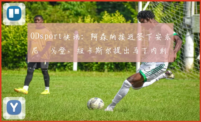 ODsport快讯：阿森纳接近签下安东尼・戈登，纽卡斯尔提出马丁内利交换条件_交易_球员_谈判