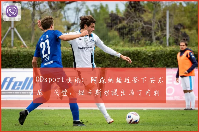 ODsport快讯：阿森纳接近签下安东尼・戈登，纽卡斯尔提出马丁内利交换条件_交易_球员_谈判
