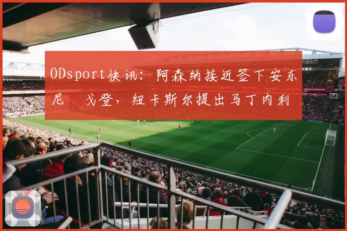 ODsport快讯：阿森纳接近签下安东尼・戈登，纽卡斯尔提出马丁内利交换条件_交易_球员_谈判
