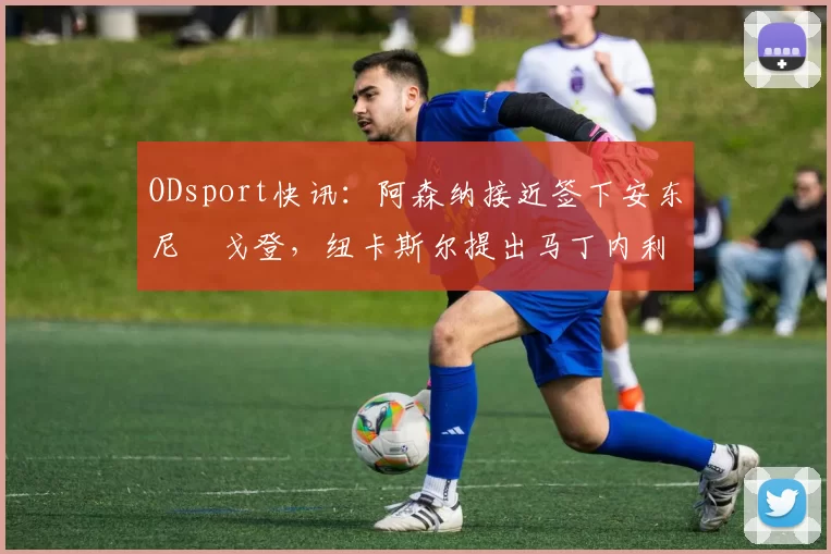 ODsport快讯:阿森纳接近签下安东尼・戈登,纽卡斯尔提出马丁内利交换条件_交易_球员_谈判