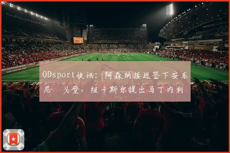 ODsport快讯：阿森纳接近签下安东尼・戈登，纽卡斯尔提出马丁内利交换条件_交易_球员_谈判