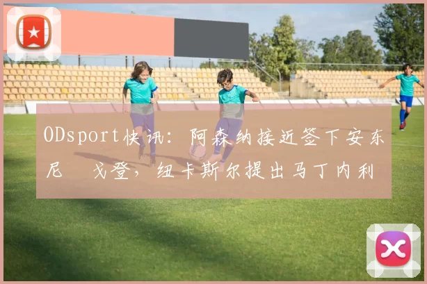 ODsport快讯：阿森纳接近签下安东尼・戈登，纽卡斯尔提出马丁内利交换条件_交易_球员_谈判