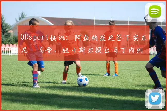 ODsport快讯：阿森纳接近签下安东尼・戈登，纽卡斯尔提出马丁内利交换条件_交易_球员_谈判