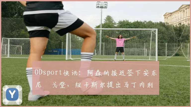 ODsport快讯：阿森纳接近签下安东尼・戈登，纽卡斯尔提出马丁内利交换条件_交易_球员_谈判