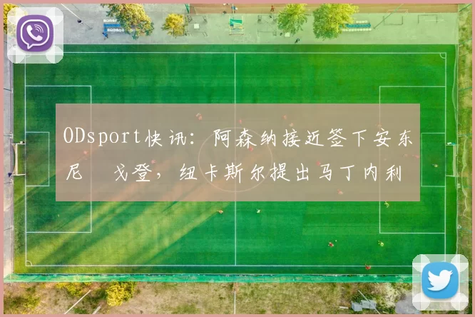 ODsport快讯:阿森纳接近签下安东尼・戈登,纽卡斯尔提出马丁内利交换条件_交易_球员_谈判