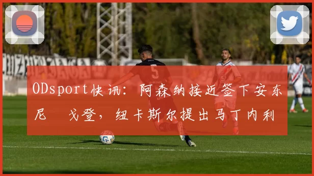 ODsport快讯：阿森纳接近签下安东尼・戈登，纽卡斯尔提出马丁内利交换条件_交易_球员_谈判