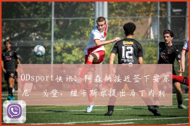 ODsport快讯：阿森纳接近签下安东尼・戈登，纽卡斯尔提出马丁内利交换条件_交易_球员_谈判