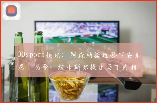 ODsport快讯：阿森纳接近签下安东尼・戈登，纽卡斯尔提出马丁内利交换条件_交易_球员_谈判