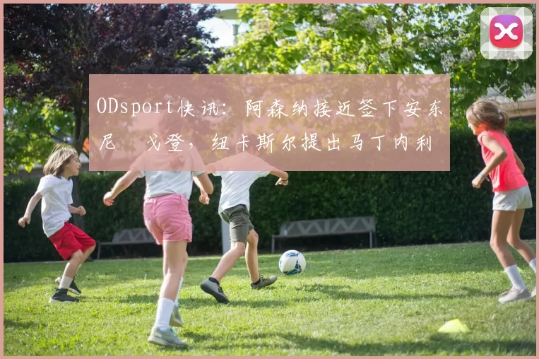 ODsport快讯:阿森纳接近签下安东尼・戈登,纽卡斯尔提出马丁内利交换条件_交易_球员_谈判