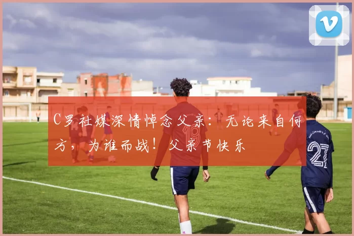 C罗社媒深情悼念父亲:无论来自何方,为谁而战!父亲节快乐️