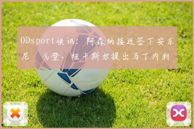 ODsport快讯：阿森纳接近签下安东尼・戈登，纽卡斯尔提出马丁内利交换条件_交易_球员_谈判