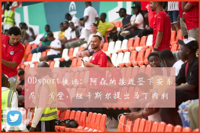 ODsport快讯：阿森纳接近签下安东尼・戈登，纽卡斯尔提出马丁内利交换条件_交易_球员_谈判
