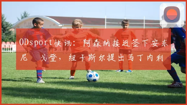 ODsport快讯：阿森纳接近签下安东尼・戈登，纽卡斯尔提出马丁内利交换条件_交易_球员_谈判