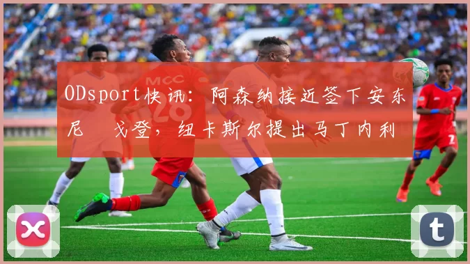 ODsport快讯:阿森纳接近签下安东尼・戈登,纽卡斯尔提出马丁内利交换条件_交易_球员_谈判