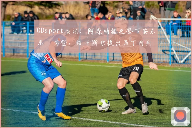 ODsport快讯：阿森纳接近签下安东尼・戈登，纽卡斯尔提出马丁内利交换条件_交易_球员_谈判