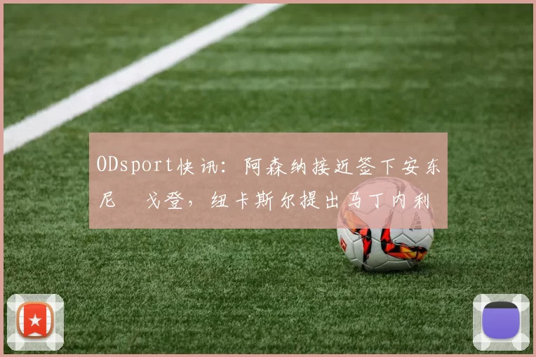ODsport快讯：阿森纳接近签下安东尼・戈登，纽卡斯尔提出马丁内利交换条件_交易_球员_谈判