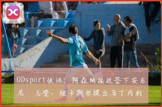 ODsport快讯:阿森纳接近签下安东尼・戈登,纽卡斯尔提出马丁内利交换条件_交易_球员_谈判