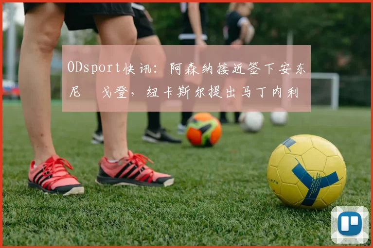 ODsport快讯：阿森纳接近签下安东尼・戈登，纽卡斯尔提出马丁内利交换条件_交易_球员_谈判