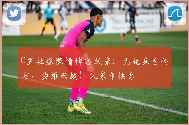 C罗社媒深情悼念父亲:无论来自何方,为谁而战!父亲节快乐️