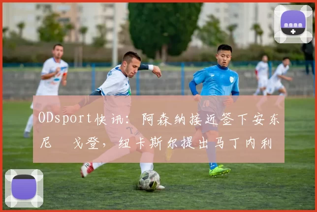 ODsport快讯：阿森纳接近签下安东尼・戈登，纽卡斯尔提出马丁内利交换条件_交易_球员_谈判