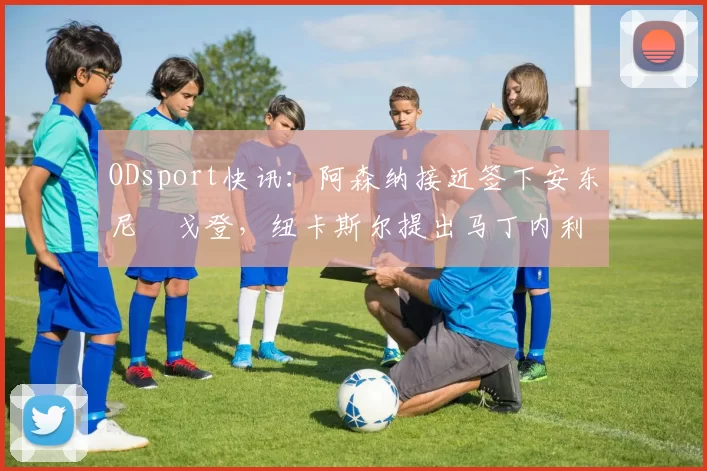 ODsport快讯：阿森纳接近签下安东尼・戈登，纽卡斯尔提出马丁内利交换条件_交易_球员_谈判