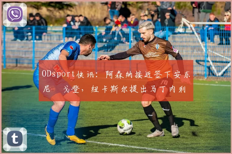 ODsport快讯：阿森纳接近签下安东尼・戈登，纽卡斯尔提出马丁内利交换条件_交易_球员_谈判