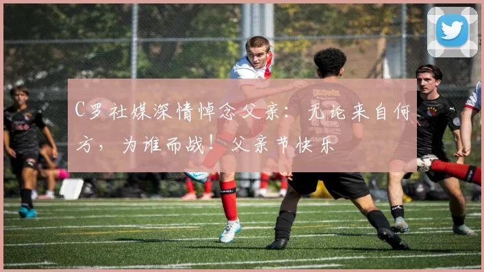 C罗社媒深情悼念父亲：无论来自何方，为谁而战！父亲节快乐️