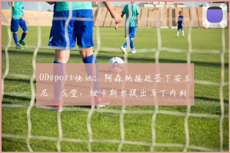 ODsport快讯：阿森纳接近签下安东尼・戈登，纽卡斯尔提出马丁内利交换条件_交易_球员_谈判