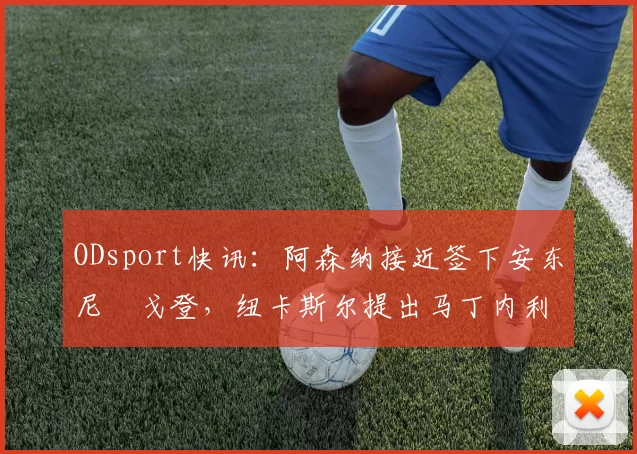 ODsport快讯：阿森纳接近签下安东尼・戈登，纽卡斯尔提出马丁内利交换条件_交易_球员_谈判