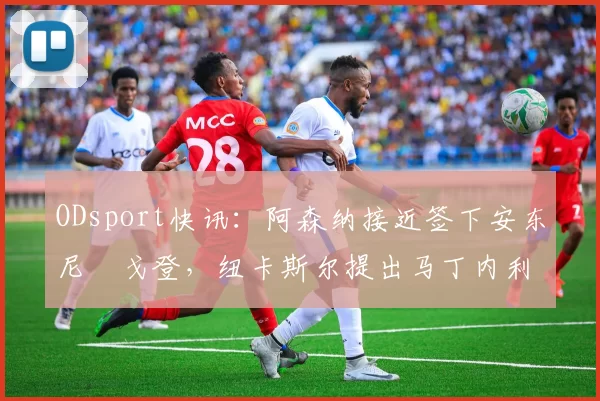 ODsport快讯:阿森纳接近签下安东尼・戈登,纽卡斯尔提出马丁内利交换条件_交易_球员_谈判
